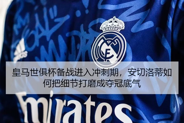 皇马世俱杯备战进入冲刺期，安切洛蒂如何把细节打磨成夺冠底气